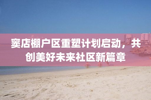 竇店棚戶區重塑計劃啟動,共創美好未來社區新篇章