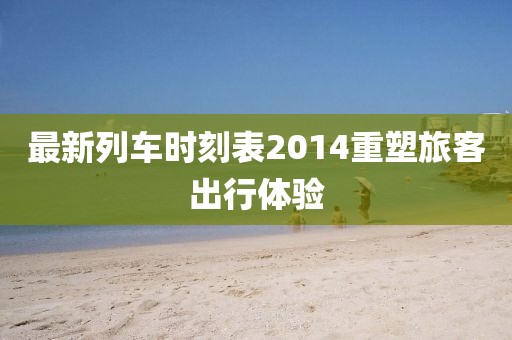 最新列車時刻表2014重塑旅客出行體驗