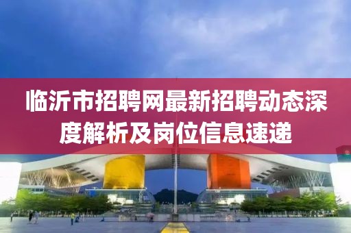 臨沂市招聘網最新招聘動態深度解析及崗位信息速遞