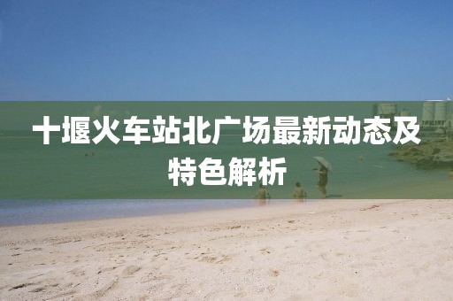 十堰火車站北廣場最新動態及特色解析