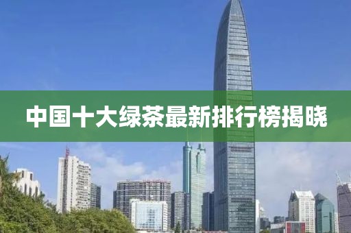 中國十大綠茶最新排行榜揭曉