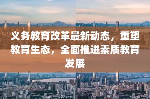 義務教育改革最新動態,重塑教育生態,全面推進素質教育發展