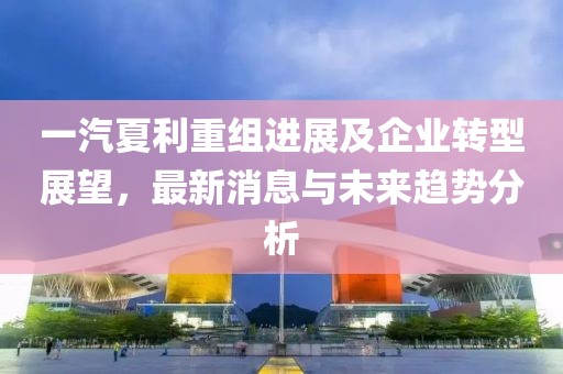 一汽夏利重組進展及企業(yè)轉(zhuǎn)型展望,最新消息與未來趨勢分析