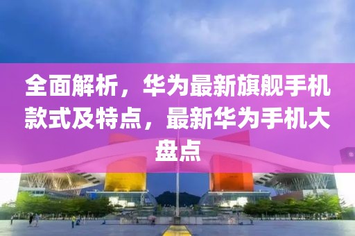 全面解析,華為最新旗艦手機款式及特點,最新華為手機大盤點
