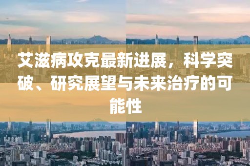 艾滋病攻克最新進展,科學突破、研究展望與未來治療的可能性