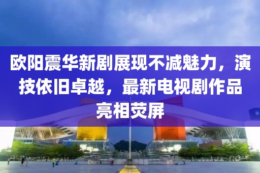 歐陽震華新劇展現不減魅力,演技依舊卓越,最新電視劇作品亮相熒屏