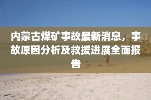 內蒙古煤礦事故最新消息,事故原因分析及救援進展全面報告