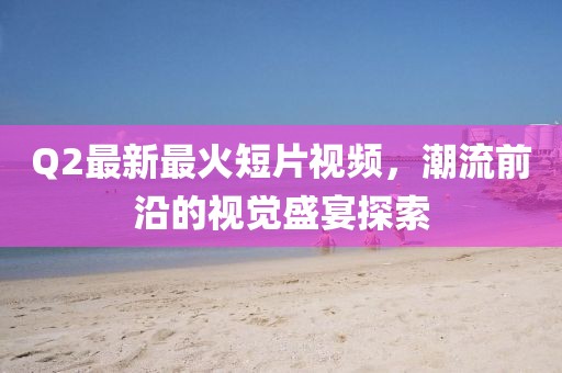 Q2最新最火短片視頻,潮流前沿的視覺盛宴探索