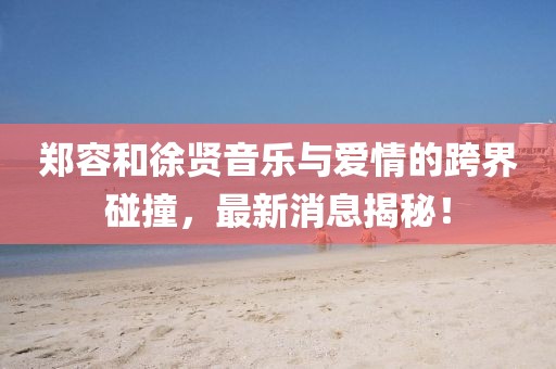 鄭容和徐賢音樂與愛情的跨界碰撞,最新消息揭秘!