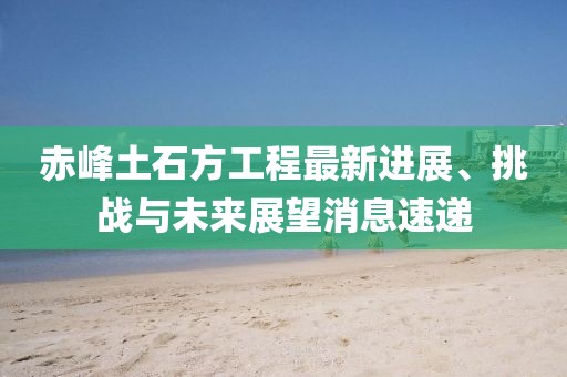赤峰土石方工程最新進展、挑戰與未來展望消息速遞
