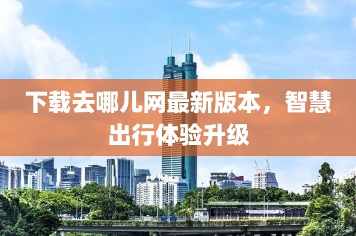 下載去哪兒網最新版本，智慧出行體驗升級