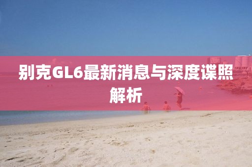 別克GL6最新消息與深度諜照解析