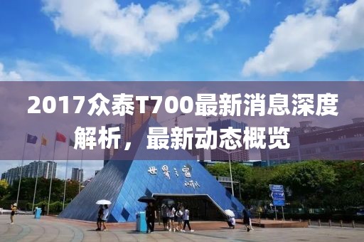 2017眾泰T700最新消息深度解析,最新動態概覽
