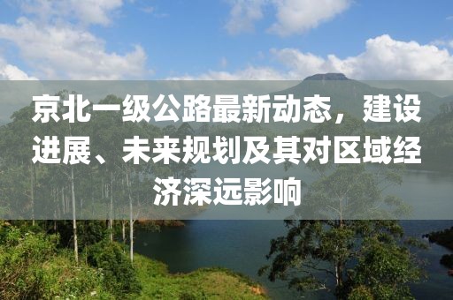 京北一級公路最新動態,建設進展、未來規劃及其對區域經濟深遠影響