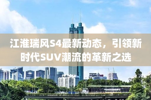 江淮瑞風S4最新動態，引領新時代SUV潮流的革新之選