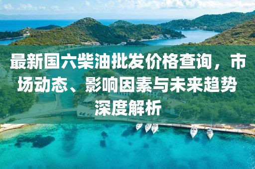 最新國六柴油批發(fā)價格查詢,市場動態(tài)、影響因素與未來趨勢深度解析