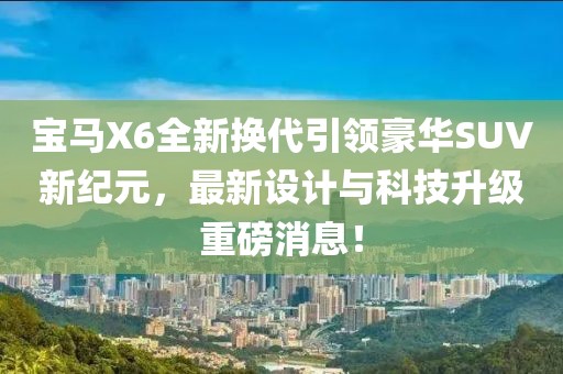 寶馬X6全新?lián)Q代引領(lǐng)豪華SUV新紀(jì)元，最新設(shè)計與科技升級重磅消息！
