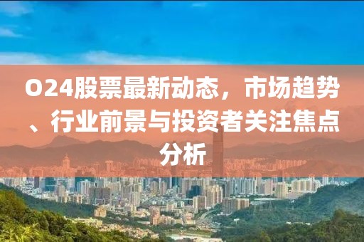O24股票最新動態,市場趨勢、行業前景與投資者關注焦點分析