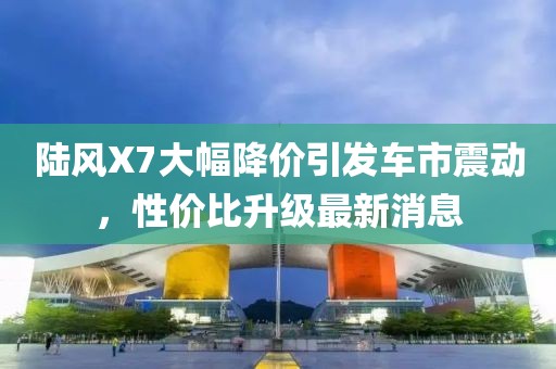 陸風X7大幅降價引發車市震動,性價比升級最新消息