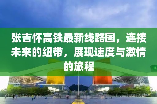 張吉懷高鐵最新線路圖,連接未來的紐帶,展現速度與激情的旅程