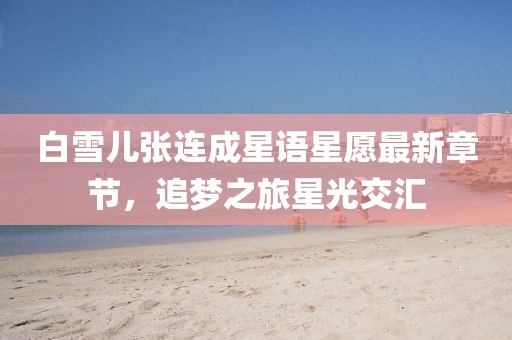 白雪兒張連成星語星愿最新章節,追夢之旅星光交匯