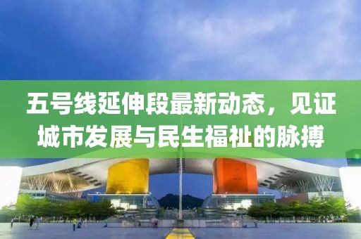 五號線延伸段最新動態,見證城市發展與民生福祉的脈搏