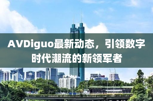 AVDiguo最新動態(tài),引領(lǐng)數(shù)字時代潮流的新領(lǐng)軍者