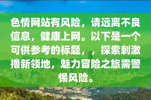 色情網(wǎng)站有風(fēng)險(xiǎn),請(qǐng)遠(yuǎn)離不良信息,健康上網(wǎng)。以下是一個(gè)可供參考的標(biāo)題,,探索刺激擼新領(lǐng)地,魅力冒險(xiǎn)之旅需警惕風(fēng)險(xiǎn)。