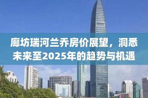 廊坊瑞河蘭喬房價展望,洞悉未來至2025年的趨勢與機遇