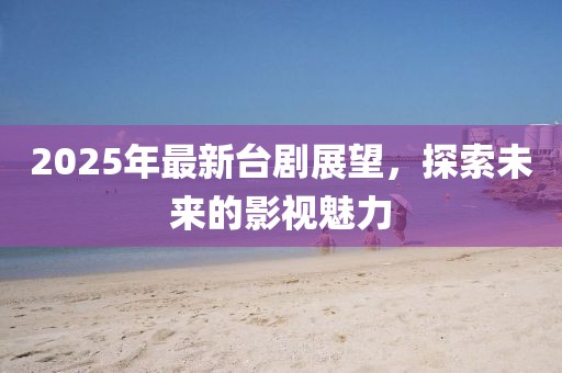 2025年最新臺劇展望,探索未來的影視魅力