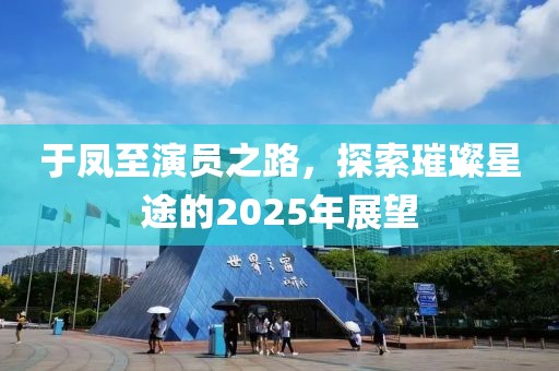 于鳳至演員之路,探索璀璨星途的2025年展望