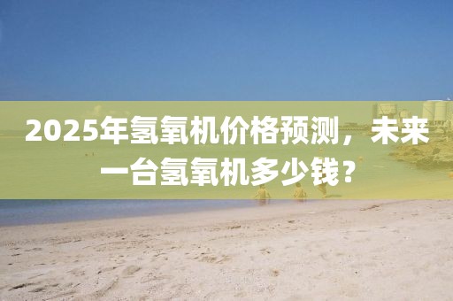 2025年氫氧機(jī)價(jià)格預(yù)測(cè),未來(lái)一臺(tái)氫氧機(jī)多少錢(qián)?