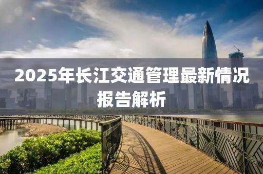 2025年長江交通管理最新情況報告解析