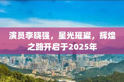 演員李曉強,星光璀璨,輝煌之路開啟于2025年