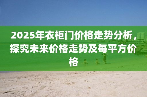 2025年衣柜門價格走勢分析,探究未來價格走勢及每平方價格