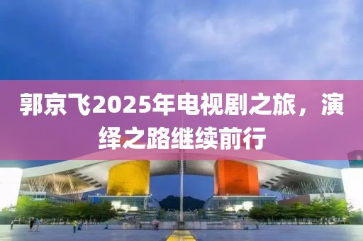 郭京飛2025年電視劇之旅，演繹之路繼續前行