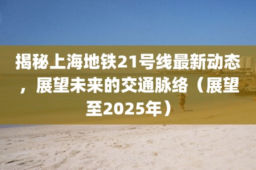 揭秘上海地鐵21號線最新動態，展望未來的交通脈絡（展望至2025年）