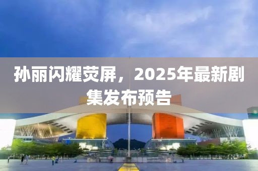 孫麗閃耀熒屏,2025年最新劇集發(fā)布預(yù)告