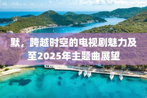 默,跨越時空的電視劇魅力及至2025年主題曲展望