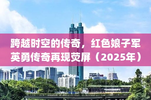跨越時空的傳奇,紅色娘子軍英勇傳奇再現(xiàn)熒屏(2025年)