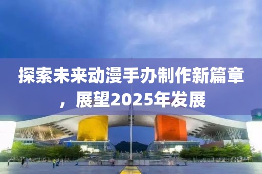 探索未來動漫手辦制作新篇章,展望2025年發(fā)展