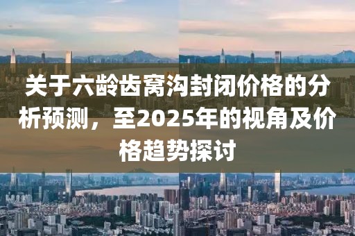 關(guān)于六齡齒窩溝封閉價格的分析預(yù)測,至2025年的視角及價格趨勢探討