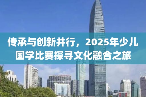 傳承與創新并行,2025年少兒國學比賽探尋文化融合之旅