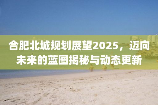 合肥北城規(guī)劃展望2025,邁向未來的藍(lán)圖揭秘與動態(tài)更新