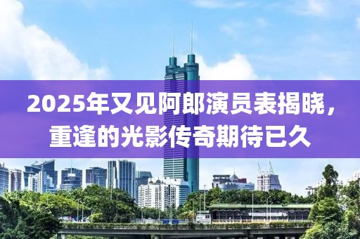 2025年又見阿郎演員表揭曉,重逢的光影傳奇期待已久