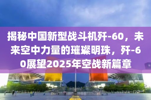 揭秘中國新型戰(zhàn)斗機殲-60,未來空中力量的璀璨明珠,殲-60展望2025年空戰(zhàn)新篇章