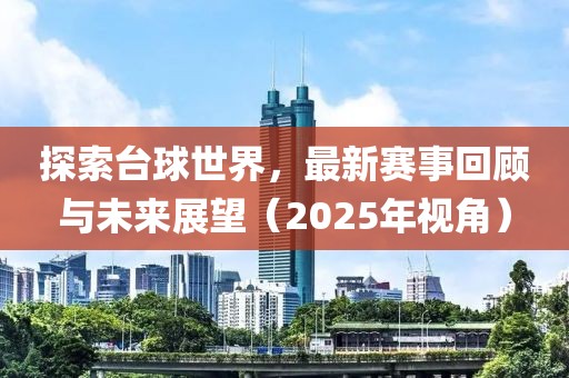 探索臺球世界,最新賽事回顧與未來展望(2025年視角)