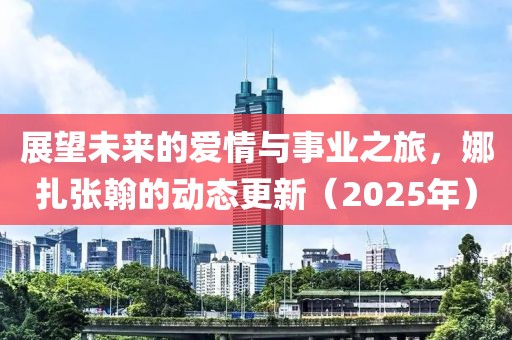 展望未來的愛情與事業之旅,娜扎張翰的動態更新(2025年)