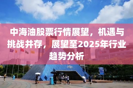 中海油股票行情展望,機遇與挑戰并存,展望至2025年行業趨勢分析