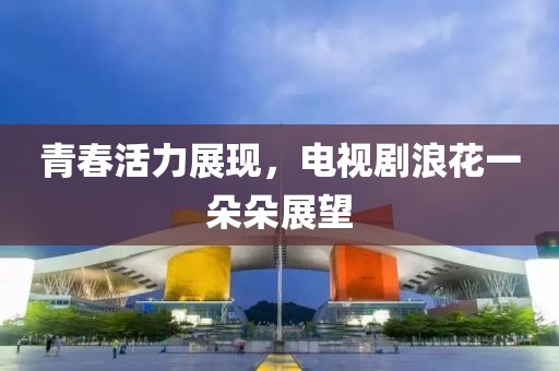 青春活力展現,電視劇浪花一朵朵展望